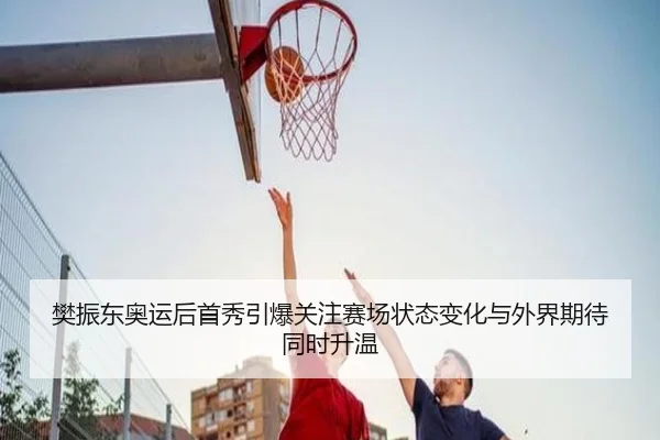 樊振东奥运后首秀引爆关注赛场状态变化与外界期待同时升温